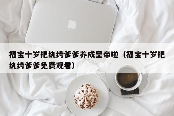 福宝十岁把纨绔爹爹养成皇帝啦(福宝十岁把纨绔爹爹免费观看)