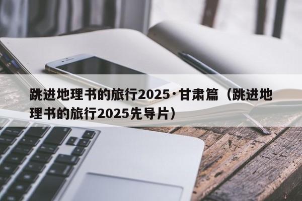 跳进地理书的旅行2025·甘肃篇（跳进地理书的旅行2025先导片）