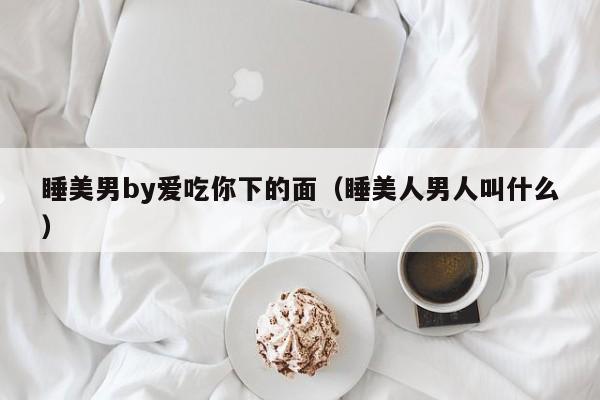 睡美男by爱吃你下的面（睡美人男人叫什么）