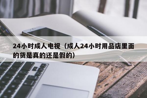 24小时成人电视（成人24小时用品店里面的货是真的还是假的）