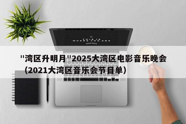 "湾区升明月"2025大湾区电影音乐晚会（2021大湾区音乐会节目单）