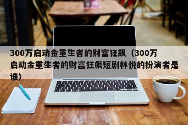 300万启动金重生者的财富狂飙(300万启动金重生者的财富狂飙短剧林悦的扮演者是谁)
